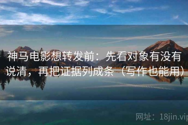 神马电影想转发前：先看对象有没有说清，再把证据列成条（写作也能用）
