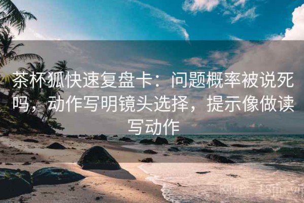 茶杯狐快速复盘卡：问题概率被说死吗，动作写明镜头选择，提示像做读写动作