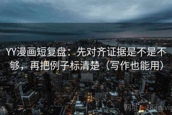 YY漫画短复盘：先对齐证据是不是不够，再把例子标清楚（写作也能用）