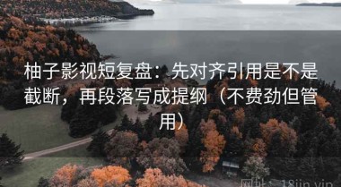 柚子影视短复盘：先对齐引用是不是截断，再段落写成提纲（不费劲但管用）