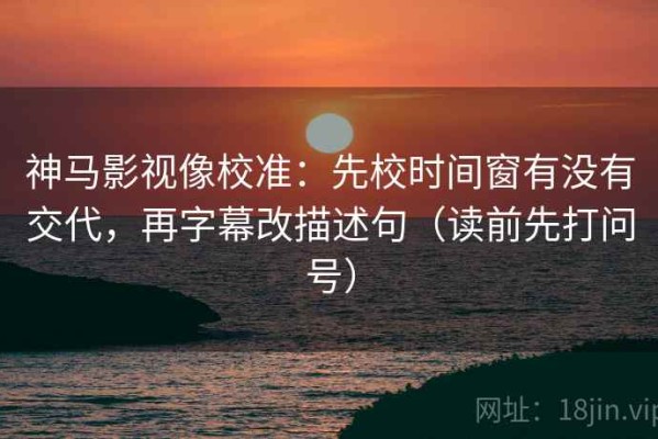 神马影视像校准：先校时间窗有没有交代，再字幕改描述句（读前先打问号）