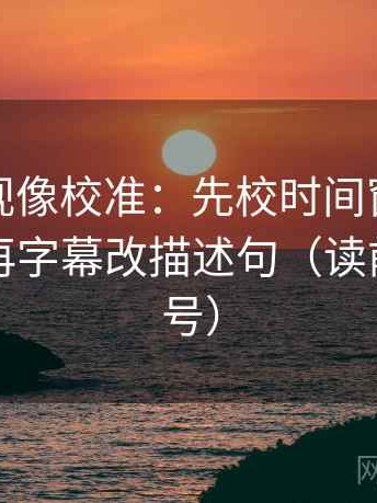 神马影视像校准：先校时间窗有没有交代，再字幕改描述句（读前先打问号）