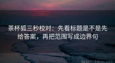 茶杯狐三秒校对：先看标题是不是先给答案，再把范围写成边界句