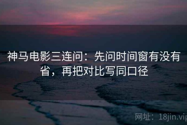 神马电影三连问：先问时间窗有没有省，再把对比写同口径