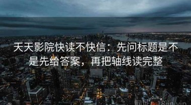 天天影院快读不快信：先问标题是不是先给答案，再把轴线读完整