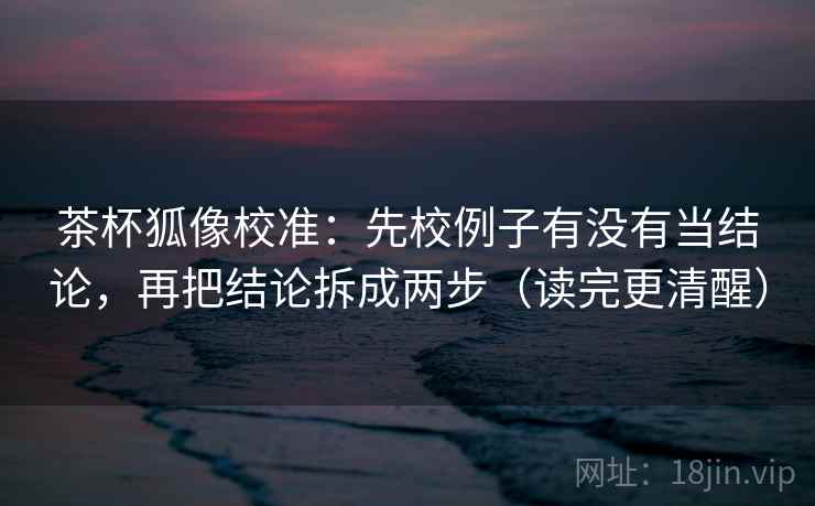茶杯狐像校准：先校例子有没有当结论，再把结论拆成两步（读完更清醒）