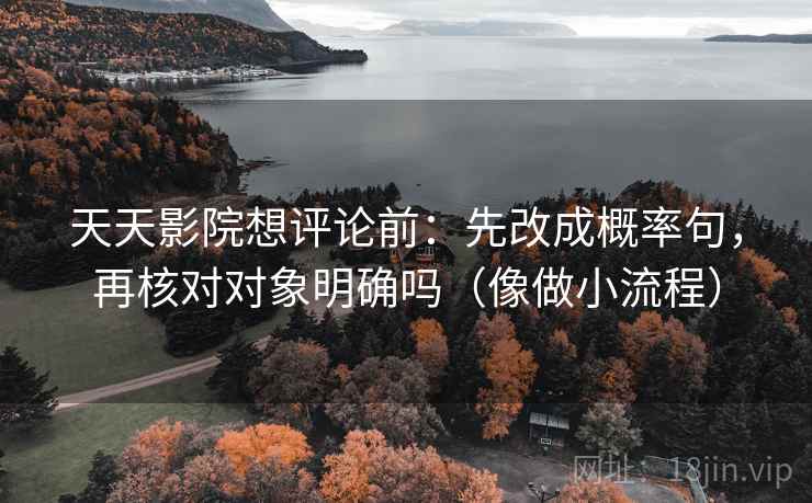 天天影院想评论前：先改成概率句，再核对对象明确吗（像做小流程）