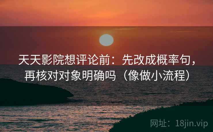 天天影院想评论前：先改成概率句，再核对对象明确吗（像做小流程）