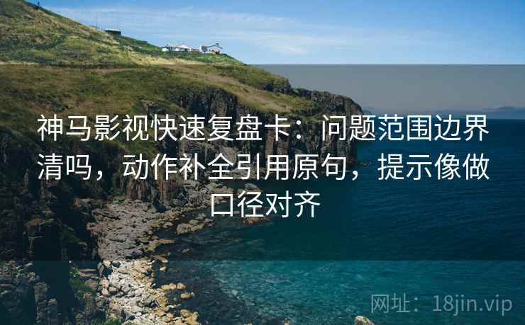 神马影视快速复盘卡：问题范围边界清吗，动作补全引用原句，提示像做口径对齐