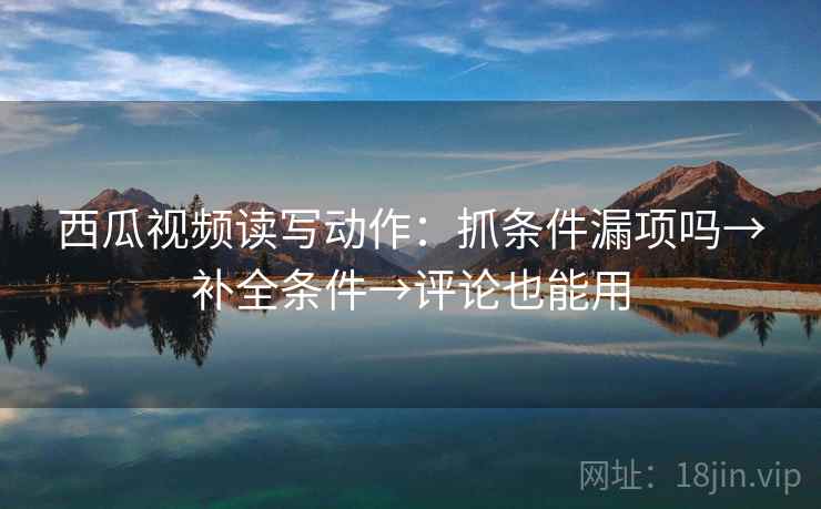 西瓜视频读写动作：抓条件漏项吗→补全条件→评论也能用