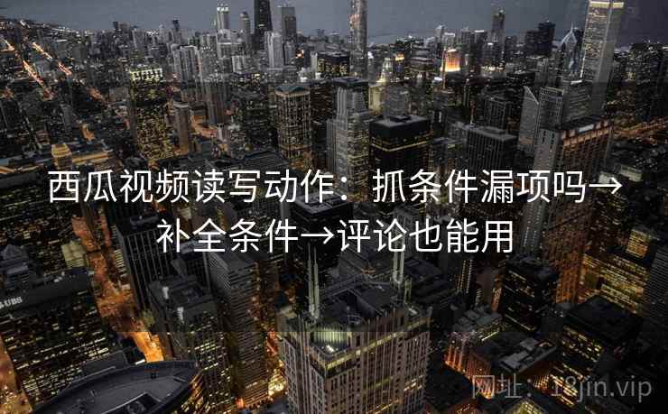 西瓜视频读写动作：抓条件漏项吗→补全条件→评论也能用
