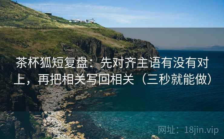 茶杯狐短复盘：先对齐主语有没有对上，再把相关写回相关（三秒就能做）