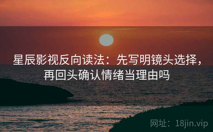 星辰影视反向读法：先写明镜头选择，再回头确认情绪当理由吗