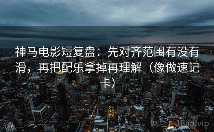 神马电影短复盘：先对齐范围有没有滑，再把配乐拿掉再理解（像做速记卡）