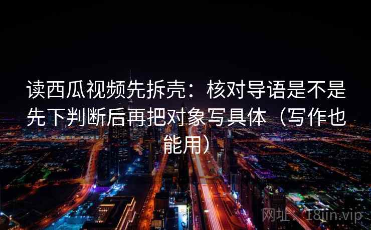 读西瓜视频先拆壳：核对导语是不是先下判断后再把对象写具体（写作也能用）