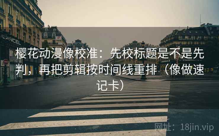 樱花动漫像校准：先校标题是不是先判，再把剪辑按时间线重排（像做速记卡）