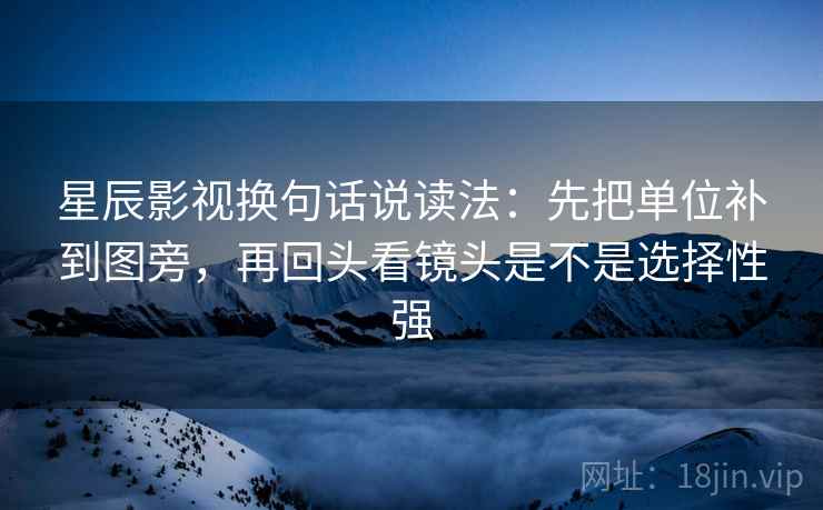 星辰影视换句话说读法：先把单位补到图旁，再回头看镜头是不是选择性强