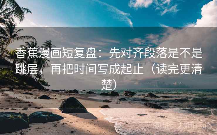 香蕉漫画短复盘：先对齐段落是不是跳层，再把时间写成起止（读完更清楚）