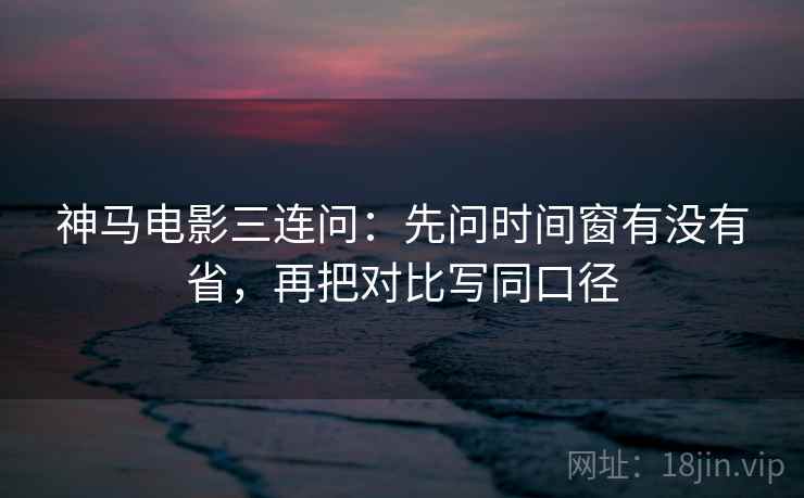 神马电影三连问：先问时间窗有没有省，再把对比写同口径