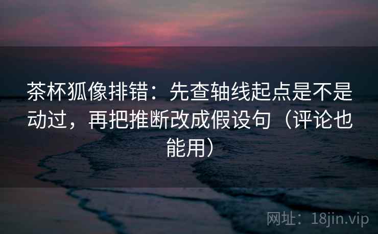 茶杯狐像排错：先查轴线起点是不是动过，再把推断改成假设句（评论也能用）