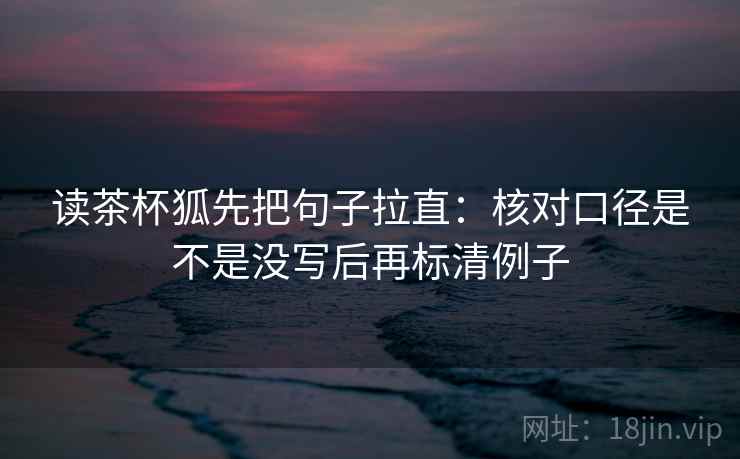 读茶杯狐先把句子拉直：核对口径是不是没写后再标清例子
