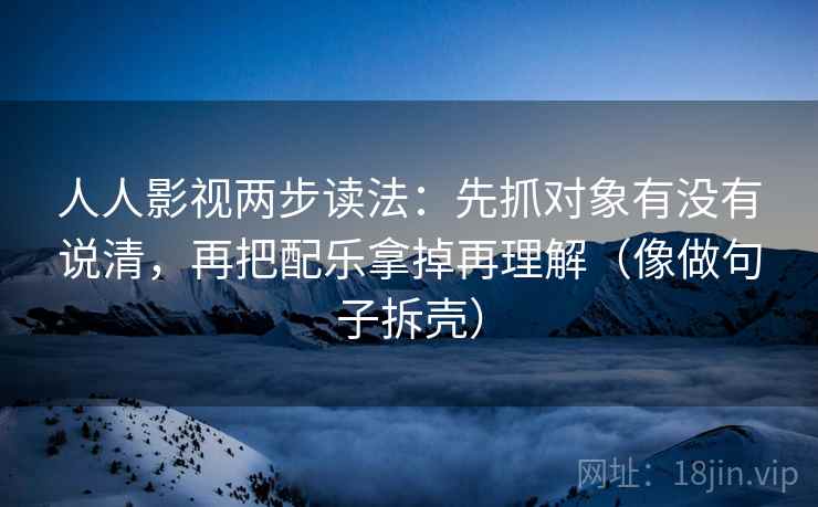 人人影视两步读法：先抓对象有没有说清，再把配乐拿掉再理解（像做句子拆壳）