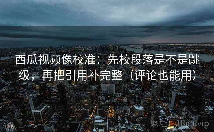 西瓜视频像校准：先校段落是不是跳级，再把引用补完整（评论也能用）