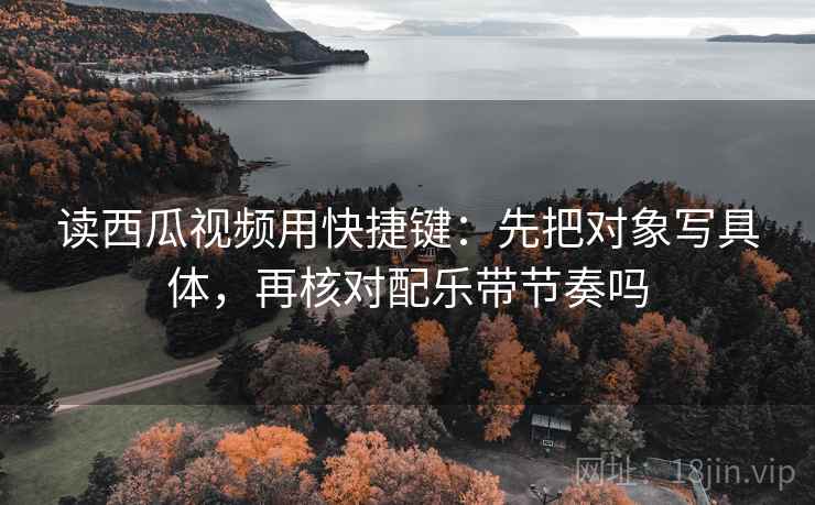 读西瓜视频用快捷键：先把对象写具体，再核对配乐带节奏吗