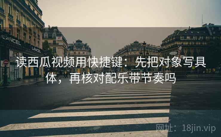 读西瓜视频用快捷键：先把对象写具体，再核对配乐带节奏吗