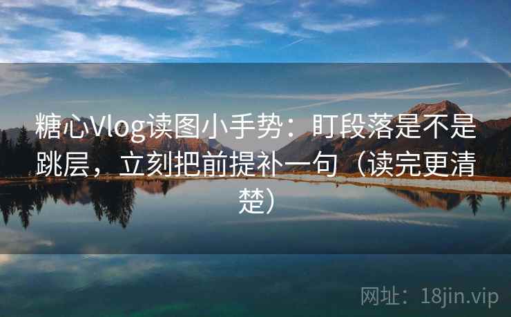 糖心Vlog读图小手势：盯段落是不是跳层，立刻把前提补一句（读完更清楚）