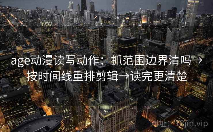 age动漫读写动作：抓范围边界清吗→按时间线重排剪辑→读完更清楚