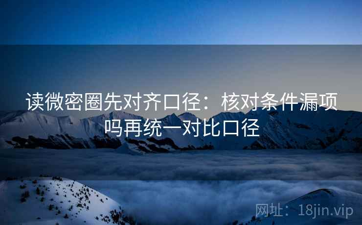 读微密圈先对齐口径：核对条件漏项吗再统一对比口径