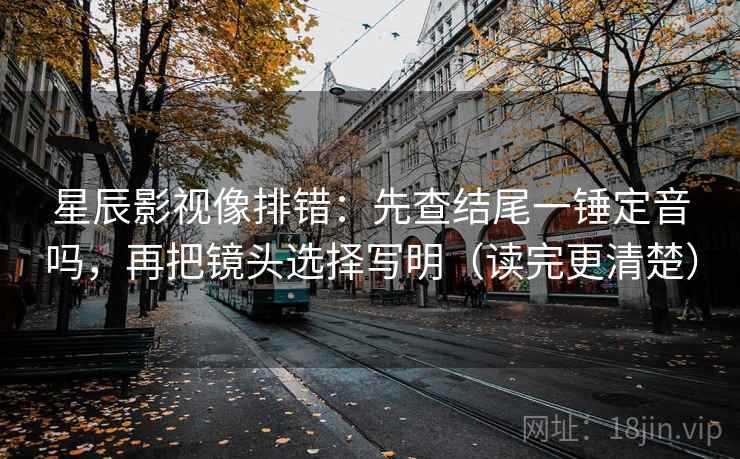 星辰影视像排错：先查结尾一锤定音吗，再把镜头选择写明（读完更清楚）
