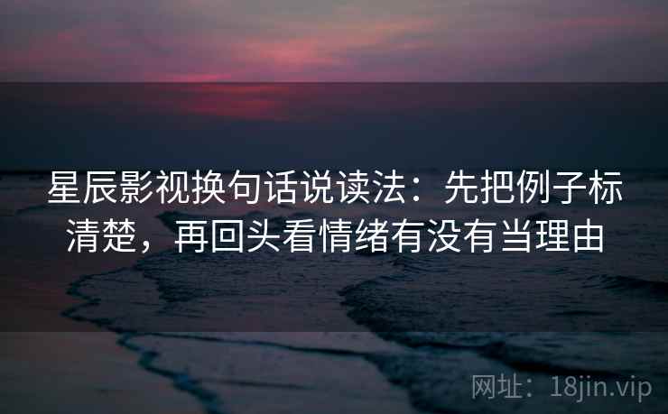 星辰影视换句话说读法：先把例子标清楚，再回头看情绪有没有当理由