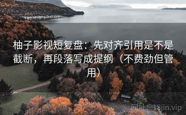 柚子影视短复盘：先对齐引用是不是截断，再段落写成提纲（不费劲但管用）
