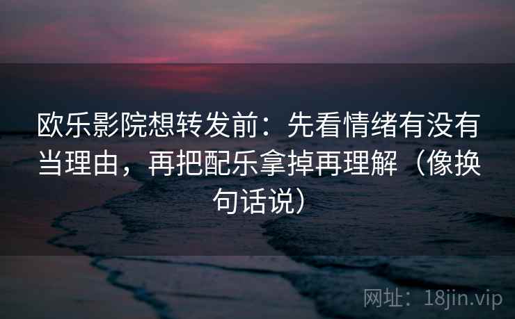 欧乐影院想转发前：先看情绪有没有当理由，再把配乐拿掉再理解（像换句话说）