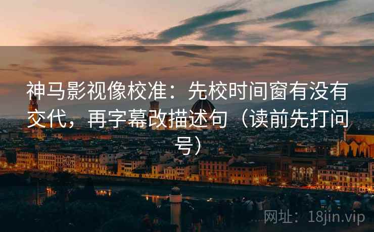 神马影视像校准：先校时间窗有没有交代，再字幕改描述句（读前先打问号）
