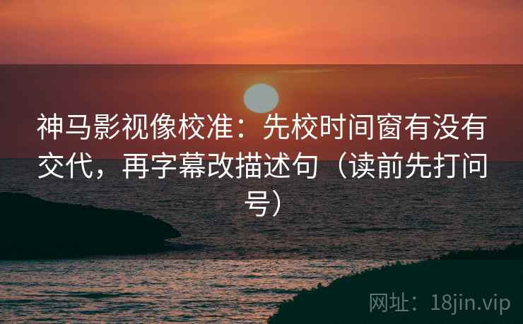 神马影视像校准：先校时间窗有没有交代，再字幕改描述句（读前先打问号）
