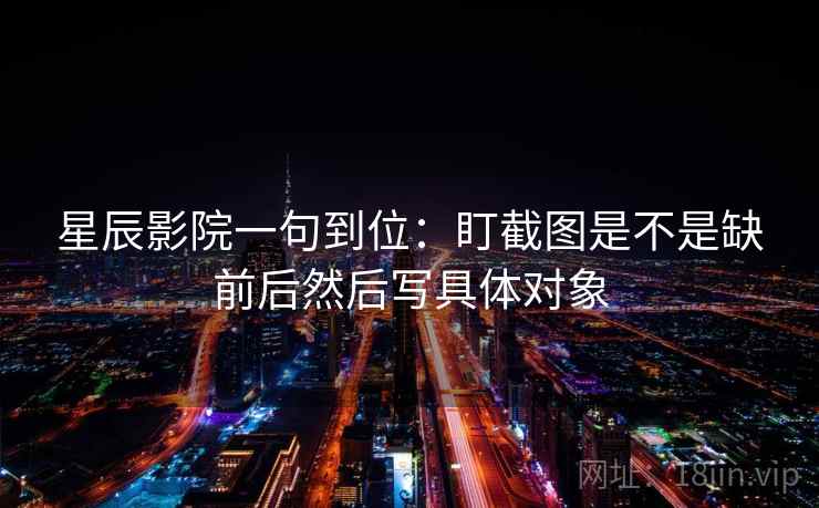 星辰影院一句到位：盯截图是不是缺前后然后写具体对象