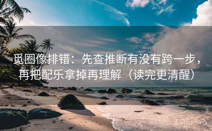 觅圈像排错：先查推断有没有跨一步，再把配乐拿掉再理解（读完更清醒）