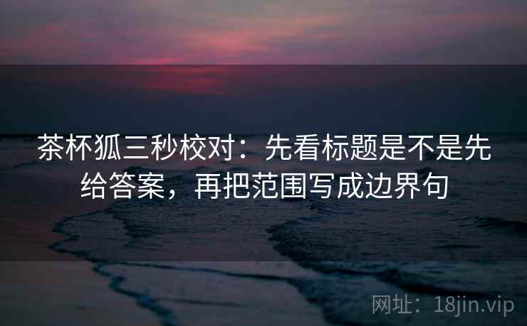 茶杯狐三秒校对：先看标题是不是先给答案，再把范围写成边界句