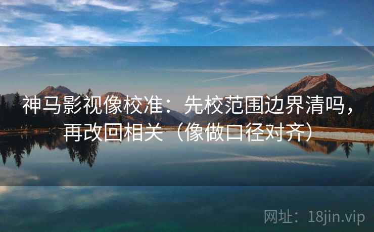 神马影视像校准：先校范围边界清吗，再改回相关（像做口径对齐）