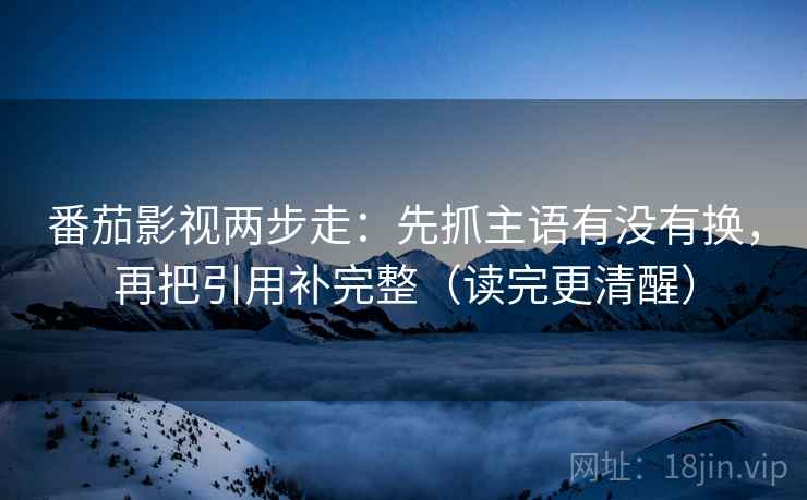 番茄影视两步走：先抓主语有没有换，再把引用补完整（读完更清醒）