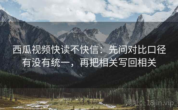 西瓜视频快读不快信:先问对比口径有没有统一,再把相关写回相关 西瓜视频快读不快信:先问对比口径有没有统一,再把相关写回相关