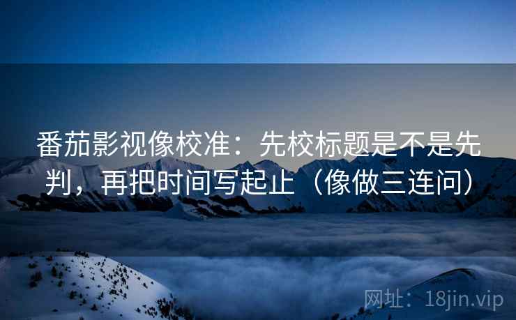番茄影视像校准：先校标题是不是先判，再把时间写起止（像做三连问）