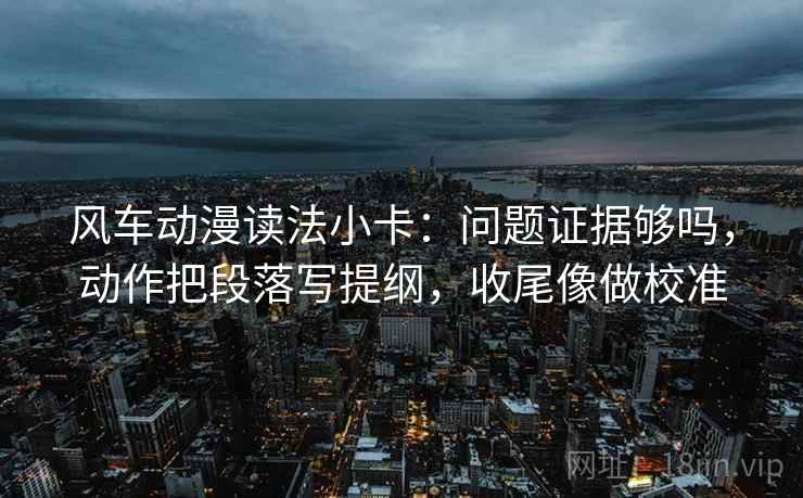 风车动漫读法小卡:问题证据够吗,动作把段落写提纲,收尾像做校准 风车动漫读法小卡:问题证据够吗,动作把段落写提纲,收尾像做校准