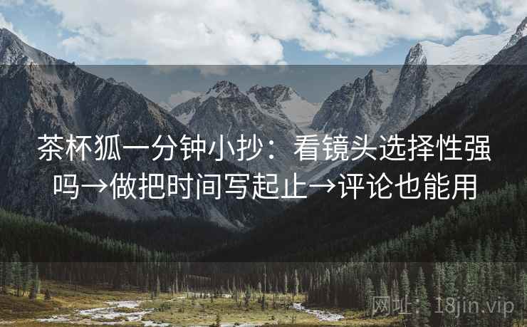 茶杯狐一分钟小抄:看镜头选择性强吗→做把时间写起止→评论也能用 茶杯狐一分钟小抄:看镜头选择性强吗→做把时间写起止→评论也能用