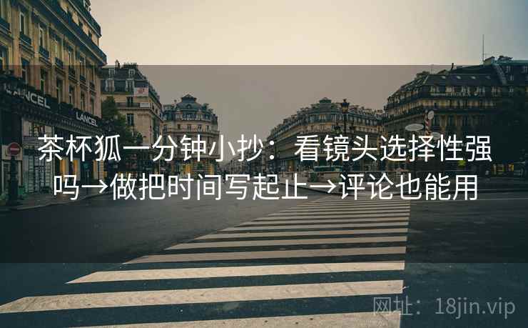 茶杯狐一分钟小抄:看镜头选择性强吗→做把时间写起止→评论也能用 茶杯狐一分钟小抄:看镜头选择性强吗→做把时间写起止→评论也能用