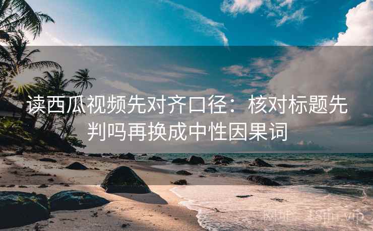 读西瓜视频先对齐口径:核对标题先判吗再换成中性因果词 读西瓜视频先对齐口径:核对标题先判吗再换成中性因果词