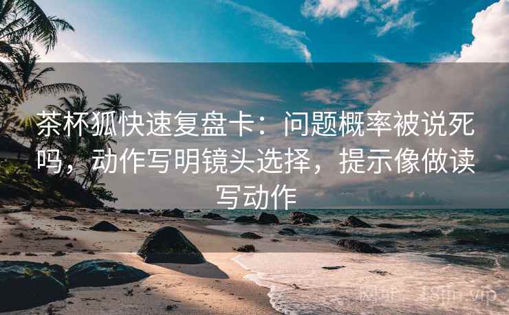 茶杯狐快速复盘卡:问题概率被说死吗,动作写明镜头选择,提示像做读写动作 茶杯狐快速复盘卡:问题概率被说死吗,动作写明镜头选择,提示像做读写动作